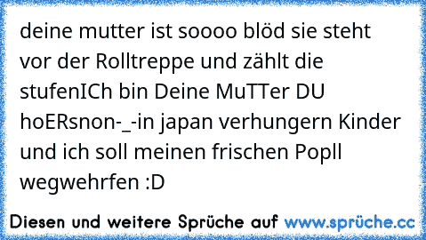 ´deine mutter ist soooo blöd sie steht vor der Rolltreppe und zählt die stufen
ICh bin Deine MuTTer DU hoERsnon
-_-
in japan verhungern Kinder und ich soll meinen frischen Popll wegwehrfen :D