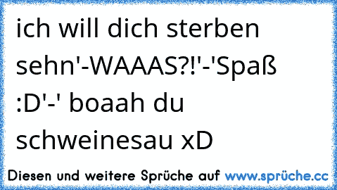 ´ich will dich sterben sehn'-WAAAS?!'-'Spaß :D'-' boaah du schweinesau xD 