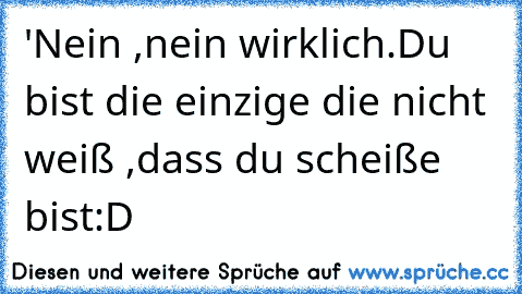 ´'Nein ,nein wirklich.Du bist die einzige die nicht weiß ,dass du scheiße bist:D