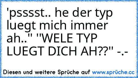 ´'psssst.. he der typ luegt mich immer ah..'' ''WELE TYP LUEGT DICH AH??'' -.-