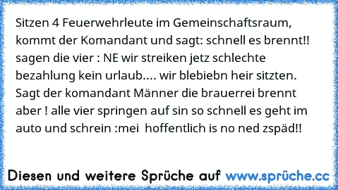 ´Sitzen 4 Feuerwehrleute im Gemeinschaftsraum, kommt der Komandant und sagt: schnell es brennt!! sagen die vier : NE wir streiken jetz schlechte bezahlung kein urlaub.... wir blebiebn heir sitzten. Sagt der komandant Männer die brauerrei brennt aber ! alle vier springen auf sin so schnell es geht im auto und schrein :mei  hoffentlich is no ned zspäd!!