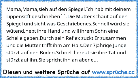 ´´Mama,Mama,sieh auf den Spiegel.Ich hab mit deinem Lippensitft geschrieben``.Die Mutter schaut auf den Spiegel und sieht was Geschriebenes.Schnell würd sie wütend,hebt ihre Hand und will ihrem Sohn eine Schelle geben.Durch sein Reflex zuckt Er zusammen und die Mutter trifft ihm am Hals.Der 7jährige Junge stürzt auf den Boden.Schnell bereut sie ihre Tat und stürzt auf ihn.Sie spricht ihn an abe...