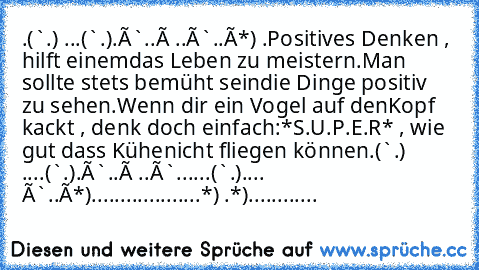 .(`·.·´¨) ...(¨`·.·´¨).
×`·.¸.·´× ..×`·.¸.·´×*´¨) .
Positives Denken , hilft einem
das Leben zu meistern.
Man sollte stets bemüht sein
die Dinge positiv zu sehen.
Wenn dir ein Vogel auf den
Kopf kackt , denk doch einfach:
*S.U.P.E.R* , wie gut dass Kühe
nicht fliegen können.
(¨`·.·´¨) ....(¨`·.·´¨).
×`·.¸.·´× ..×`·.¸.·´
....(¨`•.•´¨).
... ×`•.¸.•´×*´¨)
.................¸.•´¸.•*´¨) ¸.•*¨)
............