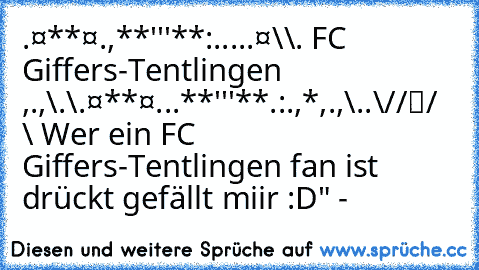 ¸.¤*¨¨*¤.¸¸,**'''**:.¬...¸.¤\
\¸.♥ FC Giffers-Tentlingen ♥,.,\
.\¸.¤*¨¨*¤.¸¸.¸.**'''**.:.,*,.,¬\
..\
☻/
/▌
/ \ Wer ein FC Giffers-Tentlingen fan ist drückt gefällt miir :D" ♥-