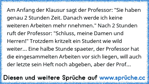 » Am Anfang der Klausur sagt der Professor: "Sie haben genau 2 Stunden Zeit. Danach werde ich keine weiteren Arbeiten mehr nnehmen." Nach 2 Stunden ruft der Professor: "Schluss, meine Damen und Herren!" Trotzdem kritzelt ein Student wie wild weiter... Eine halbe Stunde spaeter, der Professor hat die eingesammelten Arbeiten vor sich liegen, will auch der letzte sein Heft noch abgeben, aber der P...