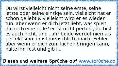 » Du wirst vielleicht nicht seine erste, seine letzte oder seine einzige sein. vielleicht hat er schon geliebt & vielleicht wird er es wieder tun. aber wenn er dich jetzt liebt, was spielt da noch eine rolle? er ist nicht perfekt, du bist es auch nicht. und ...ihr beide werdet niemals perfekt sein. er ist menschlich. macht Fehler. aber wenn er dich zum lachen bringen kann, halte ihn fest und gi...