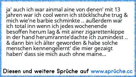 » ja' auch ich war ainmal aine von denen' mit 13 jahren war ich cool wenn ich stöcklschuhe trug & mich wie'ne barbie schminkte .. außerdem war ich total inn wenn ich jedes wochenende besoffen herum lag & mit ainer zigarettenkippe in der hand herumrannte'
dachte ich zumindest .. & dann bin ich älter geworden & habe solche menschen kennengelernt' die mier gezaigt haben' dass sie mich auch ohne maine...