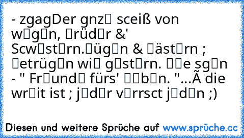 -» єιηzιgaятιg
→Der gαnz℮ scђeiß von w℮g℮n, ℬrüd℮r &' Scђw℮st℮rn.
ℓüg℮n & ℓäst℮rn ; ℬetrüg℮n wi℮ g℮st℮rn.
⇒ αℓℓe sαg℮n - " Fr℮und℮ fürs' ℓ℮b℮n. "
...
× die wαђrђ℮it ist ; j℮d℮r v℮rαrscђt j℮d℮n ;)