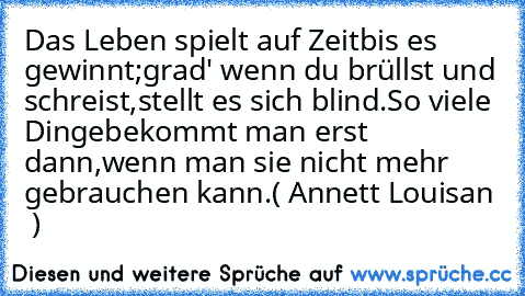 »Das Leben spielt auf Zeit
bis es gewinnt;
grad' wenn du brüllst und schreist,
stellt es sich blind.
So viele Dinge
bekommt man erst dann,
wenn man sie nicht mehr gebrauchen kann.«
(♪ Annett Louisan ♪ )