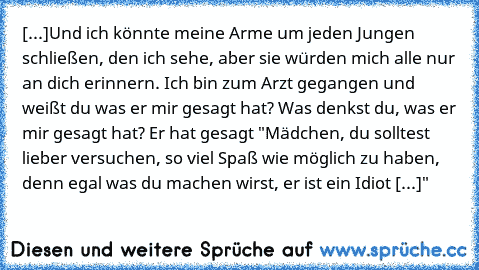 »[...]Und ich könnte meine Arme um jeden Jungen schließen, den ich sehe, aber sie würden mich alle nur an dich erinnern. Ich bin zum Arzt gegangen und weißt du was er mir gesagt hat? Was denkst du, was er mir gesagt hat? Er hat gesagt "Mädchen, du solltest lieber versuchen, so viel Spaß wie möglich zu haben, denn egal was du machen wirst, er ist ein Idiot [...]"«