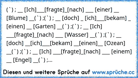 »(¯`´¯)« ; __ °[Ich]
___°[fragte]
_
°[nach] ___ °[einer] __ °[Blume] __
»(¯`´¯)« ;
»(¯`´¯)« ; __ °[doch] _ °[ich]
___
°[bekam] _ °[einen] __ °[Garten] __
»(¯`´¯)« ;
»(¯`´¯)« ; __ °[Ich] ___
°[fragte]
_°[nach] ___ °[Wasser] __
»(¯`´¯)« ;
»(¯`´¯)« ; __ °[doch] __°[ich]
___
°[bekam] __°[einen]__ °[Ozean] __
»(¯`´¯)« ;
»(¯`´¯)« ; __ °[Ich] ___
°[fragte]
_°[nach] ___ °[einem] __ °[Engel] __
»(¯`´¯)«...