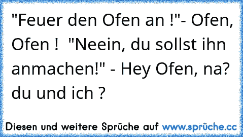 »» "Feuer den Ofen an !"
- Ofen, Ofen ! 
»» "Neein, du sollst ihn anmachen!" - Hey Ofen, na? du und ich ?