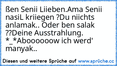 ßen Senii Liieben.
Ama Senii nasiıL kriiegen ?
Du niichts anlamak.. «
Oder ben salak ??
Deine Ausstrahlung. *_*
Aboooooow ich werd' manyak..★