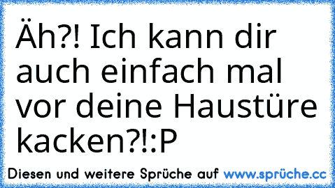 Äh?! Ich kann dir auch einfach mal vor deine Haustüre kacken?!:P