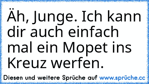 Äh, Junge. Ich kann dir auch einfach mal ein Mopet ins Kreuz werfen.