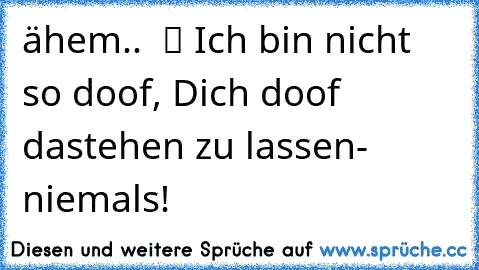 ähem..  ツ Ich bin nicht so doof, Dich doof dastehen zu lassen- niemals! ♥