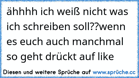 ähhhh ich weiß nicht was ich schreiben soll??
wenn es euch auch manchmal so geht drückt auf like