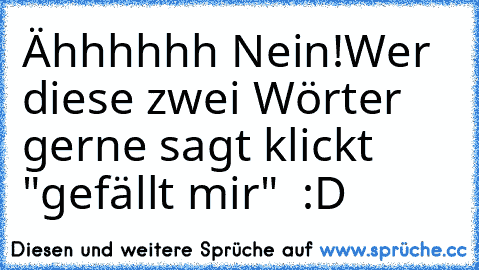 Ähhhhhh Nein!
Wer diese zwei Wörter gerne sagt klickt "gefällt mir"  :D