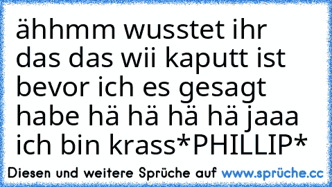 ähhmm wusstet ihr das das wii kaputt ist bevor ich es gesagt habe hä hä hä hä jaaa ich bin krass
*PHILLIP*