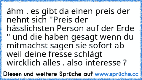 ähm . es gibt da einen preis der nehnt sich ''Preis der hässlichsten Person auf der Erde '' und die haben gesagt wenn du mitmachst sagen sie sofort ab weil deine fresse schlägt wircklich alles . also interesse ?