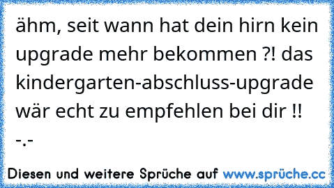 ähm, seit wann hat dein hirn kein upgrade mehr bekommen ?! das kindergarten-abschluss-upgrade wär echt zu empfehlen bei dir !! -.-