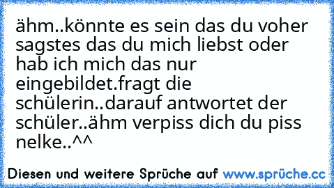 ähm..könnte es sein das du voher sagstes das du mich liebst oder hab ich mich das nur eingebildet.fragt die schülerin..
darauf antwortet der schüler..ähm verpiss dich du piss nelke..^^