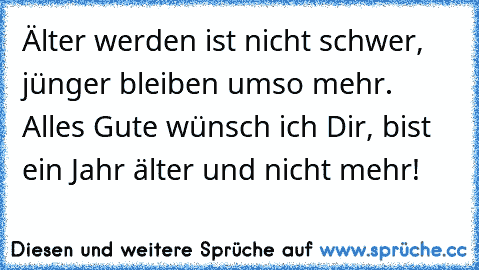 Älter werden ist nicht schwer, jünger bleiben umso mehr. Alles Gute wünsch ich Dir, bist ein Jahr älter und nicht mehr!