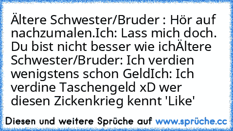 Ältere Schwester/Bruder : Hör auf nachzumalen.
Ich: Lass mich doch. Du bist nicht besser wie ich
Ältere Schwester/Bruder: Ich verdien wenigstens schon Geld
Ich: Ich verdine Taschengeld 
xD wer diesen Zickenkrieg kennt 'Like'