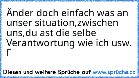 Änder doch einfach was an unser situation,zwischen uns,du ast die selbe Verantwortung wie ich usw. ツ ♥