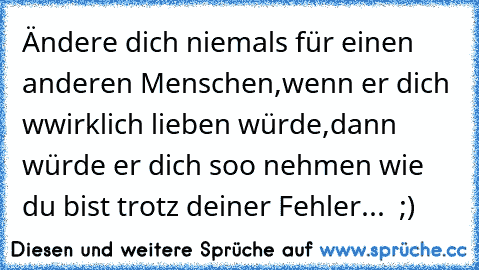 Ändere dich niemals für einen anderen Menschen,
wenn er dich wwirklich lieben würde,
dann würde er dich soo nehmen wie du bist trotz deiner Fehler... ♥ ;)