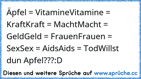 Äpfel = Vitamine
Vitamine = Kraft
Kraft = Macht
Macht = Geld
Geld = Frauen
Frauen = Sex
Sex = Aids
Aids = Tod
Willst du´n Apfel???
:D