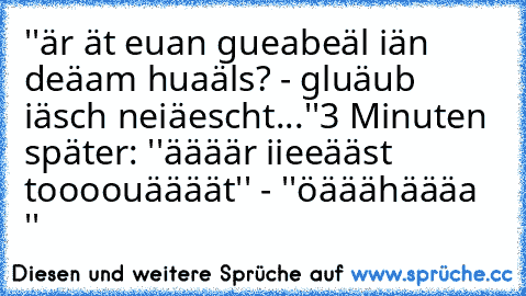 ''är ät euan gueabeäl iän deäam huaäls? - gluäub iäsch neiäescht...''
3 Minuten später: ''äääär iieeääst toooouäääät'' - ''öääähäääa ''