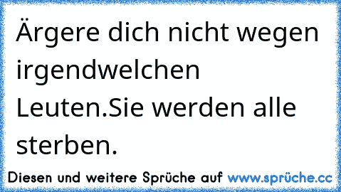 Ärgere dich nicht wegen irgendwelchen Leuten.
Sie werden alle sterben.