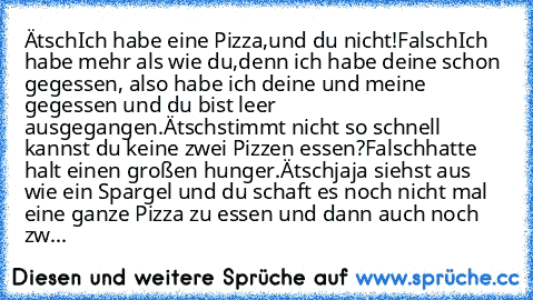 Ätsch
Ich habe eine Pizza,
und du nicht!
Falsch
Ich habe mehr als wie du,
denn ich habe deine schon gegessen, also habe ich deine und meine gegessen und du bist leer ausgegangen.
Ätsch
stimmt nicht so schnell kannst du keine zwei Pizzen essen?
Falsch
hatte halt einen großen hunger.
Ätsch
jaja siehst aus wie ein Spargel und du schaft es noch nicht mal eine ganze Pizza zu essen und dann auch noch...