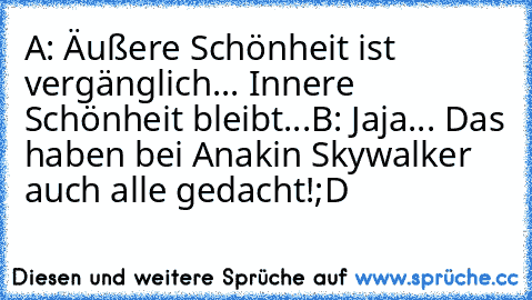 A: Äußere Schönheit ist vergänglich... Innere Schönheit bleibt...
B: Jaja... Das haben bei Anakin Skywalker auch alle gedacht!
;D