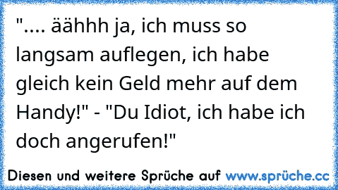 ".... äähhh ja, ich muss so langsam auflegen, ich habe gleich kein Geld mehr auf dem Handy!" - "Du Idiot, ich habe ich doch angerufen!"