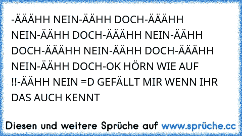 -ÄÄÄHH NEIN
-ÄÄHH DOCH
-ÄÄÄHH NEIN
-ÄÄHH DOCH
-ÄÄÄHH NEIN
-ÄÄHH DOCH
-ÄÄÄHH NEIN
-ÄÄHH DOCH
-ÄÄÄHH NEIN
-ÄÄHH DOCH
-OK HÖRN WIE AUF !!
-ÄÄHH NEIN 
=D GEFÄLLT MIR WENN IHR DAS AUCH KENNT