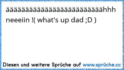 ääääääääääääääääääääääääähhh  neeeiin !
( what's up dad ;D )