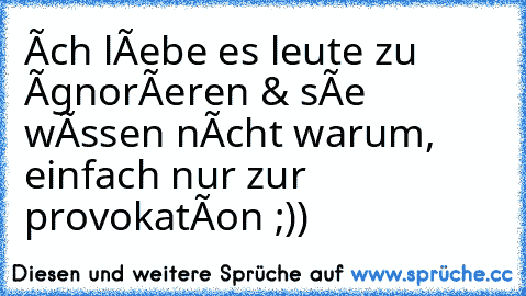 îch lîebe es leute zu îgnorîeren & sîe wîssen nîcht warum, einfach nur zur provokatîon ;))