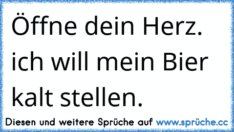 Öffne dein Herz. ich will mein Bier kalt stellen.