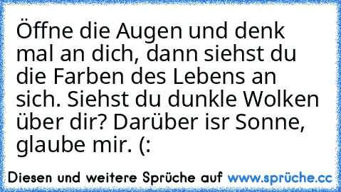 Öffne die Augen und denk mal an dich, dann siehst du die Farben des Lebens an sich. Siehst du dunkle Wolken über dir? Darüber isr Sonne, glaube mir. (: