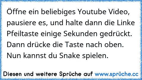 Öffne ein beliebiges Youtube Video, pausiere es, und halte dann die Linke Pfeiltaste einige Sekunden gedrückt. Dann drücke die Taste nach oben. Nun kannst du Snake spielen.