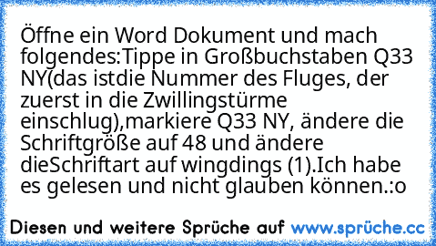 Öffne ein Word Dokument und mach folgendes:
Tippe in Großbuchstaben Q33 NY
(das ist
die Nummer des Fluges, der zuerst in die Zwillingstürme einschlug),
markiere Q33 NY, ändere die Schriftgröße auf 48 und ändere die
Schriftart auf wingdings (1).Ich habe es gelesen und nicht glauben können.
:o