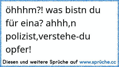 öhhhm?! was bistn du für eina? ahhh,n polizist,verstehe-du opfer!