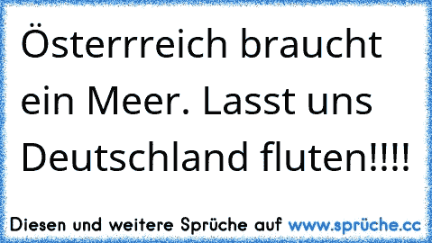 Österrreich braucht ein Meer. Lasst uns Deutschland fluten!!!!