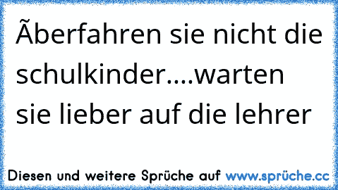 ùberfahren sie nicht die schulkinder....warten sie lieber auf die lehrer 