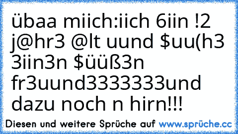 übaa miich:
iich 6iin !2 j@hr3 @lt uund $uu(h3 3iin3n $üüß3n fr3uund♥3333333³³³³³³³
und dazu noch n hirn!!!