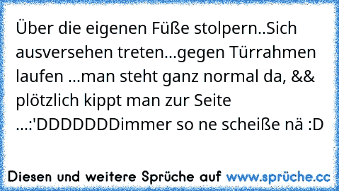 Über die eigenen Füße stolpern..
Sich ausversehen treten...
gegen Türrahmen laufen ...
man steht ganz normal da, && plötzlich kippt man zur Seite ...
:'DDDDDDD
immer so ne scheiße nä :D