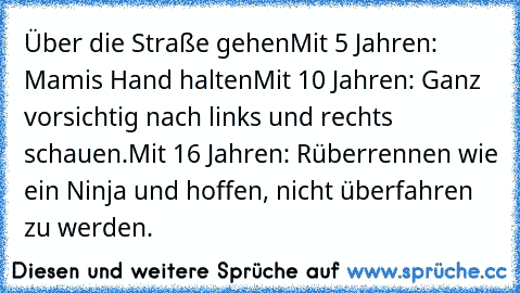 Über die Straße gehen
Mit 5 Jahren: Mamis Hand halten
Mit 10 Jahren: Ganz vorsichtig nach links und rechts schauen.
Mit 16 Jahren: Rüberrennen wie ein Ninja und hoffen, nicht überfahren zu werden.