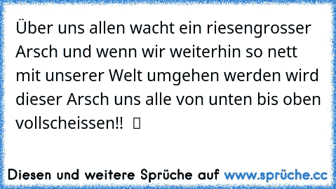 Über uns allen wacht ein riesengrosser Arsch und wenn wir weiterhin so nett mit unserer Welt umgehen werden wird dieser Arsch uns alle von unten bis oben vollscheissen!!  ツ